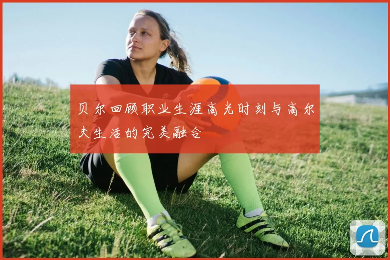 贝尔回顾职业生涯高光时刻与高尔夫生活的完美融合
