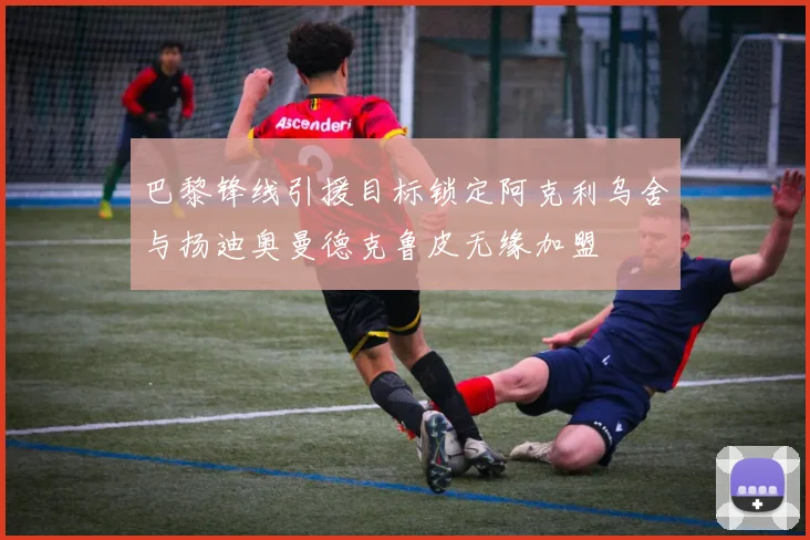 巴黎锋线引援目标锁定阿克利乌舍与扬迪奥曼德克鲁皮无缘加盟