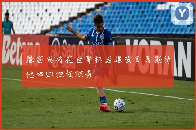 魔笛或将在世界杯后退役皇马期待他回归担任职务