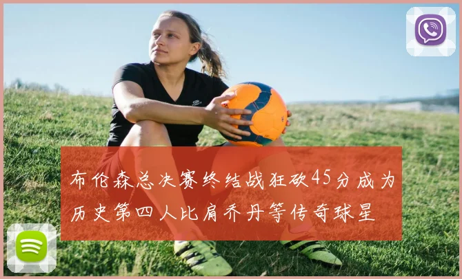 布伦森总决赛终结战狂砍45分成为历史第四人比肩乔丹等传奇球星