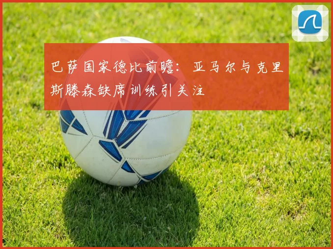 巴萨国家德比前瞻：亚马尔与克里斯滕森缺席训练引关注