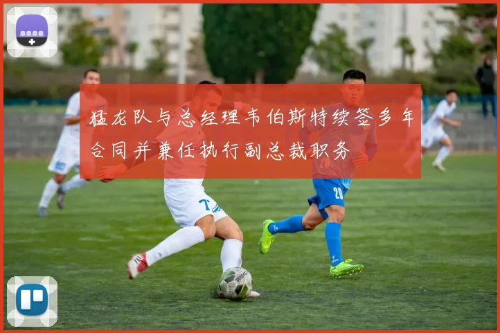 猛龙队与总经理韦伯斯特续签多年合同并兼任执行副总裁职务