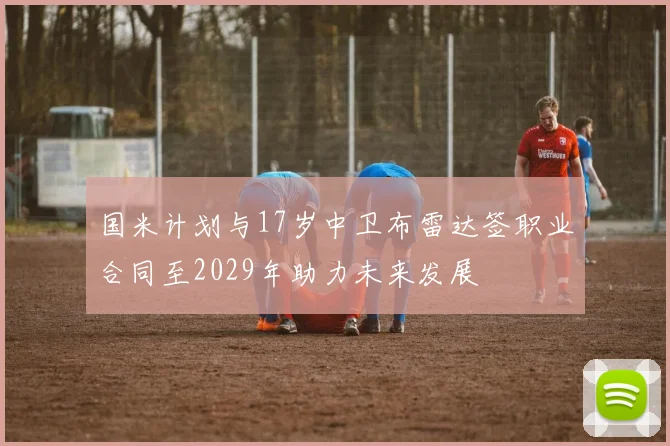 国米计划与17岁中卫布雷达签职业合同至2029年助力未来发展