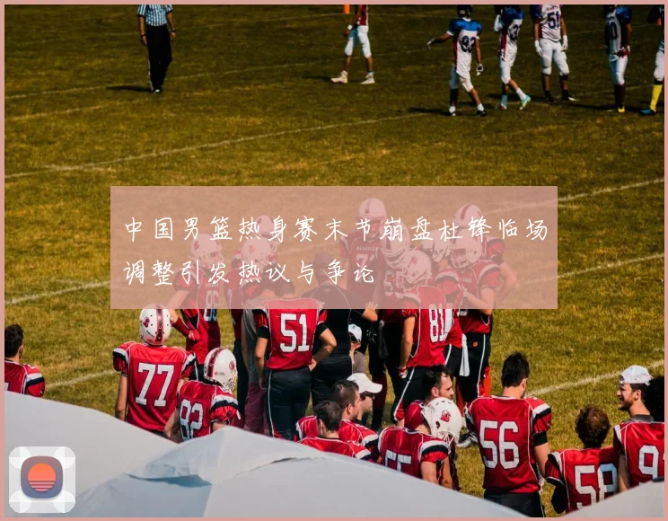 中国男篮热身赛末节崩盘杜锋临场调整引发热议与争论