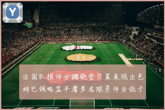 法国队报评分揭晓登贝莱表现出色姆巴佩略显平庸多名球员评分低于六分