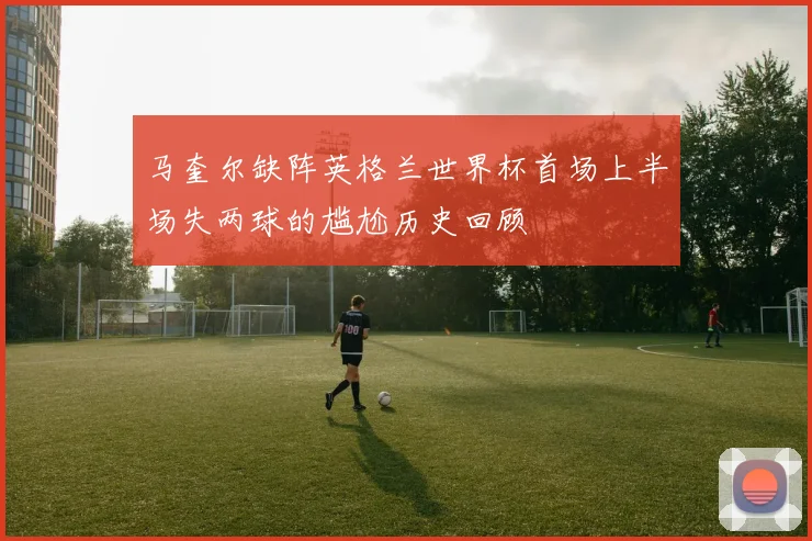 马奎尔缺阵英格兰世界杯首场上半场失两球的尴尬历史回顾