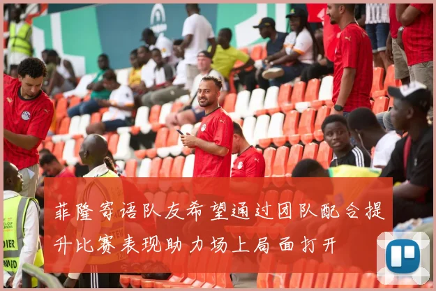 菲隆寄语队友希望通过团队配合提升比赛表现助力场上局面打开