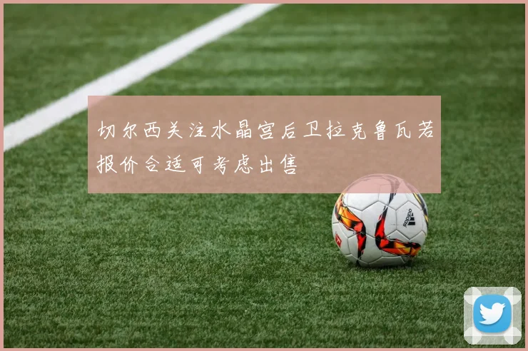 切尔西关注水晶宫后卫拉克鲁瓦若报价合适可考虑出售