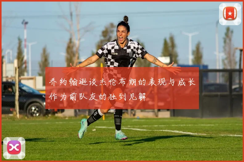 乔约翰逊谈杰伦布朗的表现与成长作为前队友的独到见解