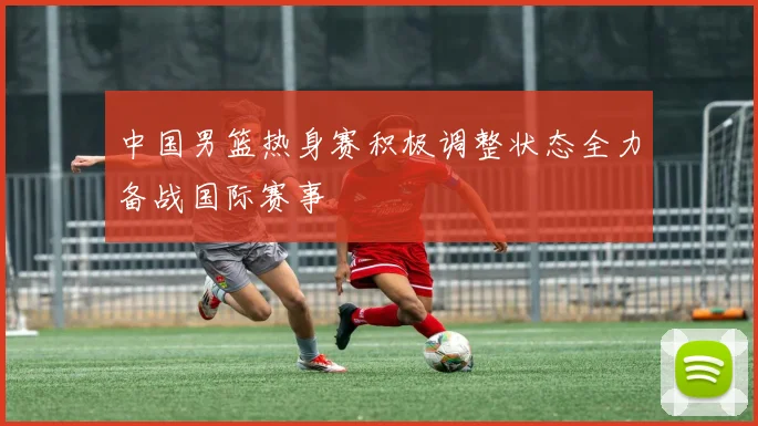 中国男篮热身赛积极调整状态全力备战国际赛事