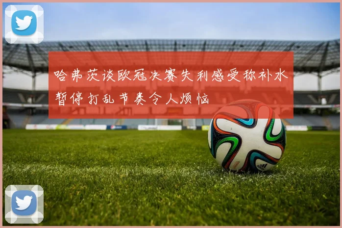 哈弗茨谈欧冠决赛失利感受称补水暂停打乱节奏令人烦恼