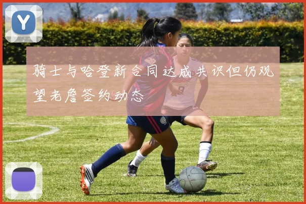 骑士与哈登新合同达成共识但仍观望老詹签约动态