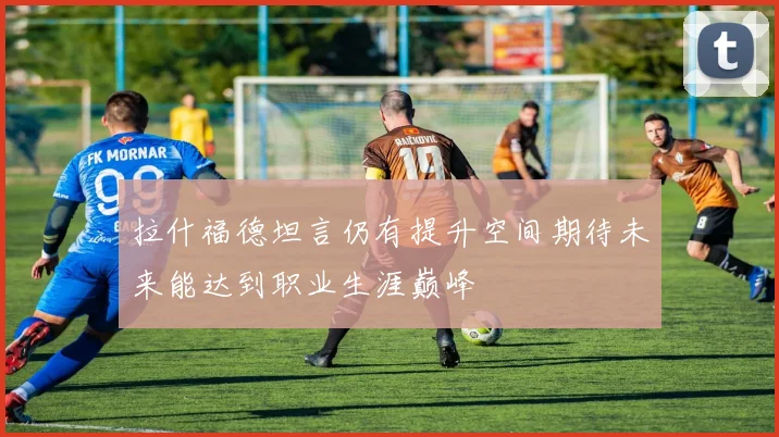 拉什福德坦言仍有提升空间期待未来能达到职业生涯巅峰