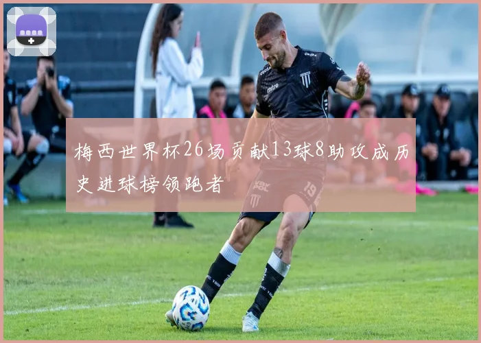 梅西世界杯26场贡献13球8助攻成历史进球榜领跑者