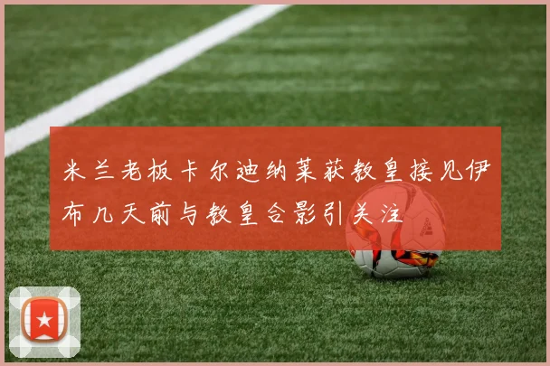 米兰老板卡尔迪纳莱获教皇接见伊布几天前与教皇合影引关注
