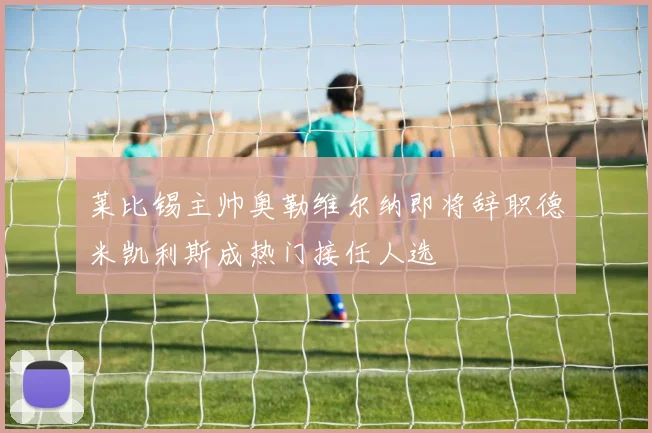 莱比锡主帅奥勒维尔纳即将辞职德米凯利斯成热门接任人选