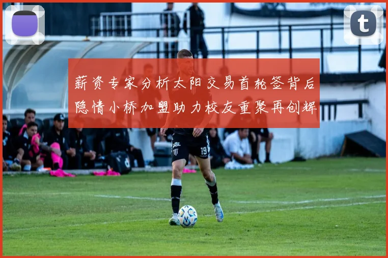 薪资专家分析太阳交易首轮签背后隐情小桥加盟助力校友重聚再创辉煌